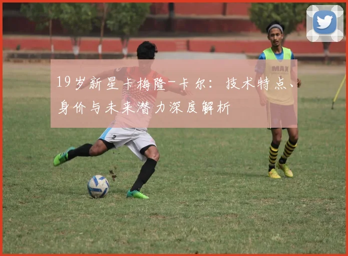 19岁新星卡梅隆-卡尔：技术特点、身价与未来潜力深度解析