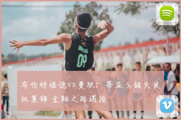 布伦特福德vs曼联：蒂亚戈错失良机集锦 金靴之路遇挫