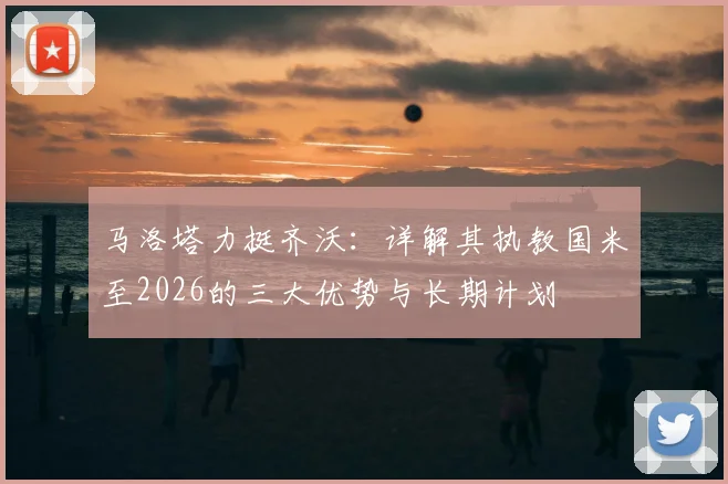 马洛塔力挺齐沃：详解其执教国米至2026的三大优势与长期计划