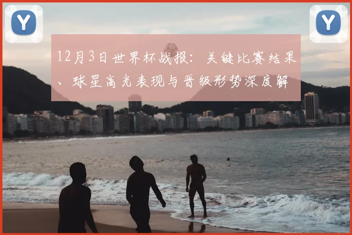 12月3日世界杯战报：关键比赛结果、球星高光表现与晋级形势深度解析