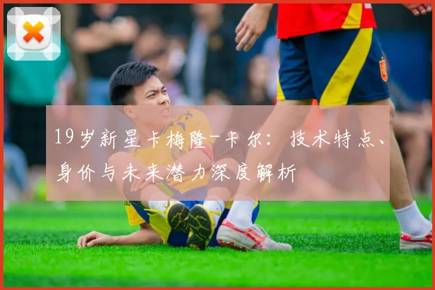 19岁新星卡梅隆-卡尔：技术特点、身价与未来潜力深度解析
