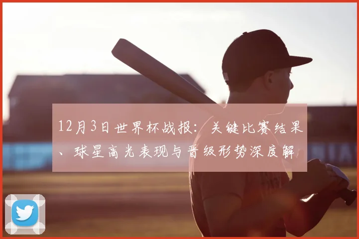 12月3日世界杯战报:关键比赛结果、球星高光表现与晋级形势深度解析