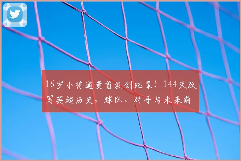 16岁小将道曼首发创纪录！144天改写英超历史，球队、对手与未来前景全解析