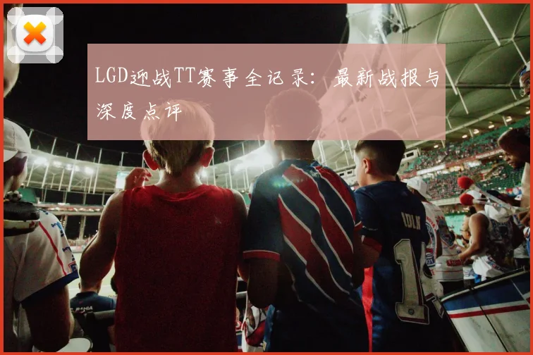 LGD迎战TT赛事全记录：最新战报与深度点评
