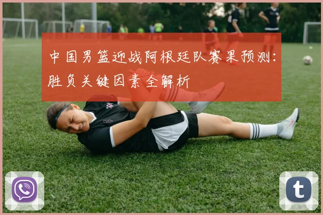 中国男篮迎战阿根廷队赛果预测：胜负关键因素全解析