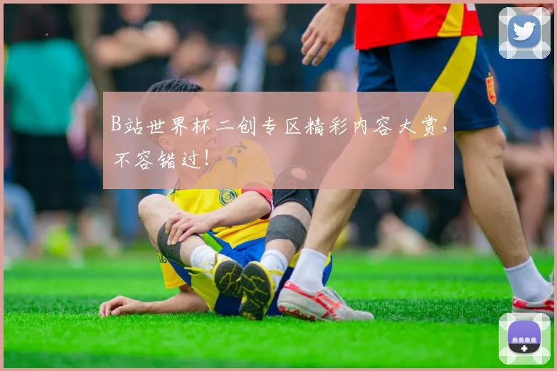 B站世界杯二创专区精彩内容大赏，不容错过！