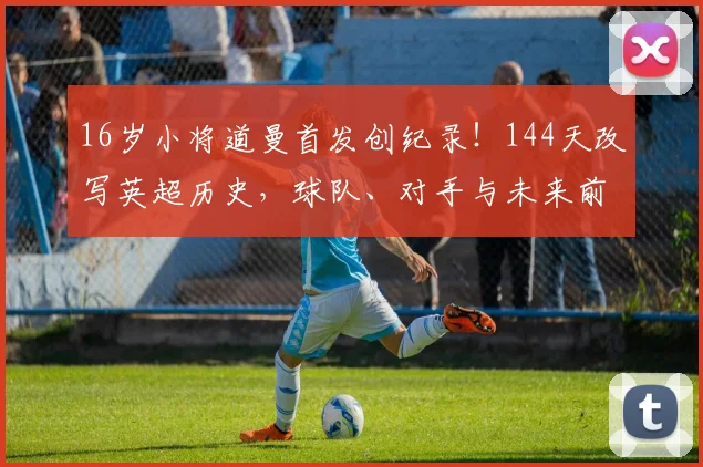 16岁小将道曼首发创纪录!144天改写英超历史,球队、对手与未来前景全解析