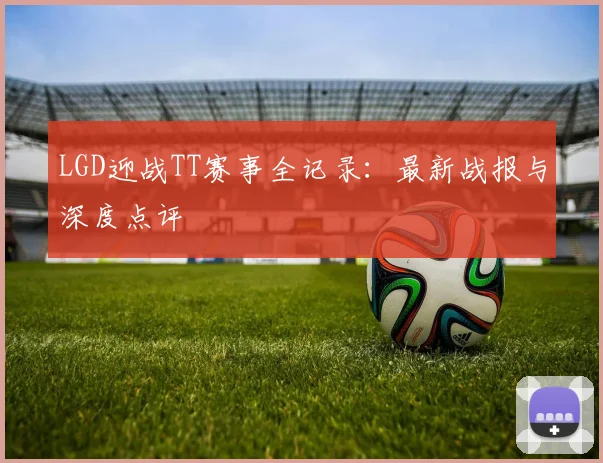 LGD迎战TT赛事全记录：最新战报与深度点评